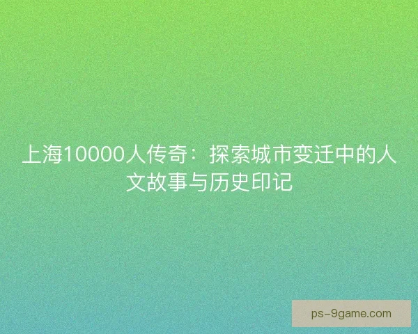 上海10000人传奇：探索城市变迁中的人文故事与历史印记