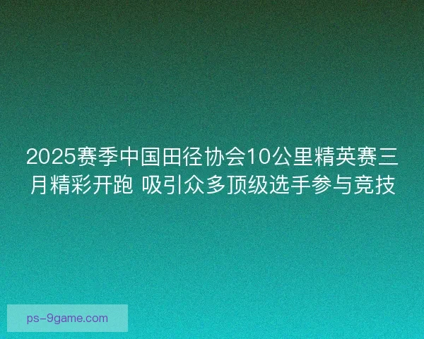 2025赛季中国田径协会10公里精英赛三月精彩开跑 吸引众多顶级选手参与竞技