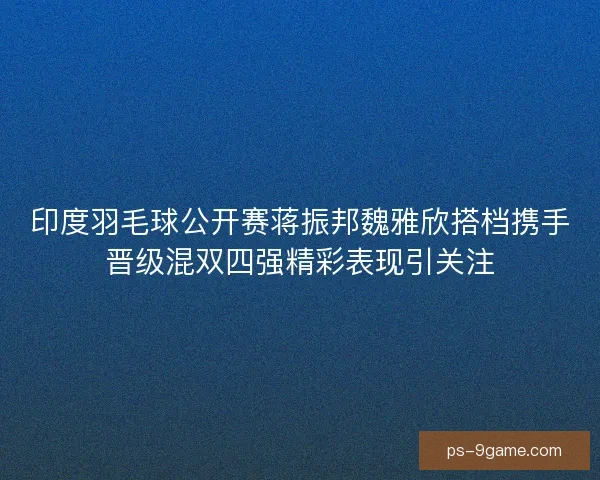 印度羽毛球公开赛蒋振邦魏雅欣搭档携手晋级混双四强精彩表现引关注